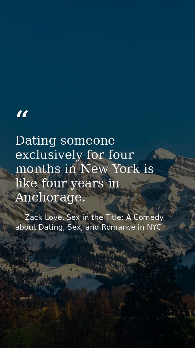 Dating someone exclusively for four months in New York is like four years in Anchorage. — Zack Love, Sex in the Title: A Comedy about Dating, Sex, and Romance in NYC