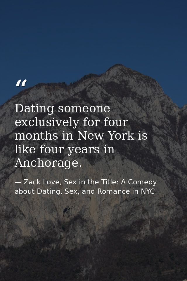 Dating someone exclusively for four months in New York is like four years in Anchorage. — Zack Love, Sex in the Title: A Comedy about Dating, Sex, and Romance in NYC