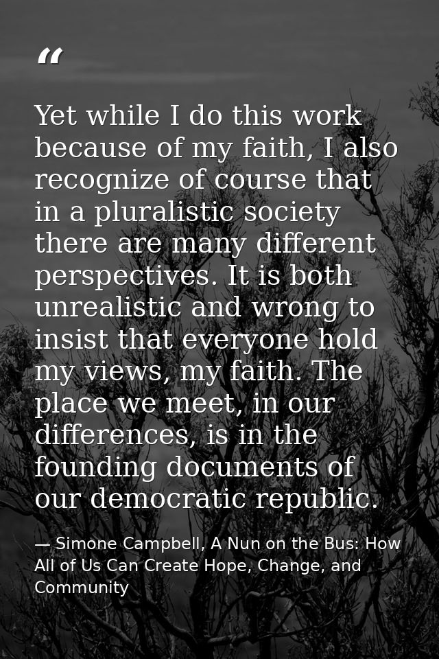 Yet while I do this work because of my faith, I also recognize of course that in a pluralistic society there are many di — Simone Campbell, A Nun on the Bus: How All of Us Can Create Hope, Change, and Community