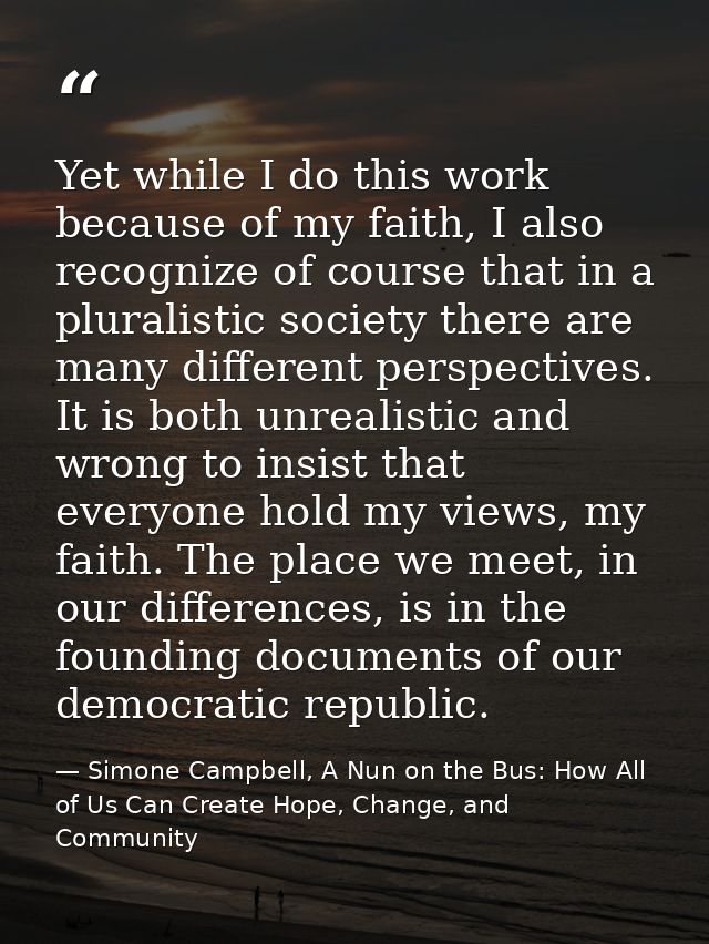 Yet while I do this work because of my faith, I also recognize of course that in a pluralistic society there are many di — Simone Campbell, A Nun on the Bus: How All of Us Can Create Hope, Change, and Community