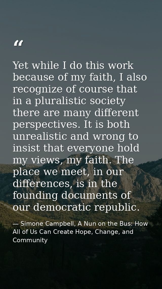 Yet while I do this work because of my faith, I also recognize of course that in a pluralistic society there are many di — Simone Campbell, A Nun on the Bus: How All of Us Can Create Hope, Change, and Community