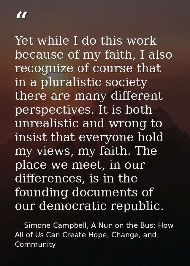 Yet while I do this work because of my faith, I also recognize of course that in a pluralistic society there are many di — Simone Campbell, A Nun on the Bus: How All of Us Can Create Hope, Change, and Community