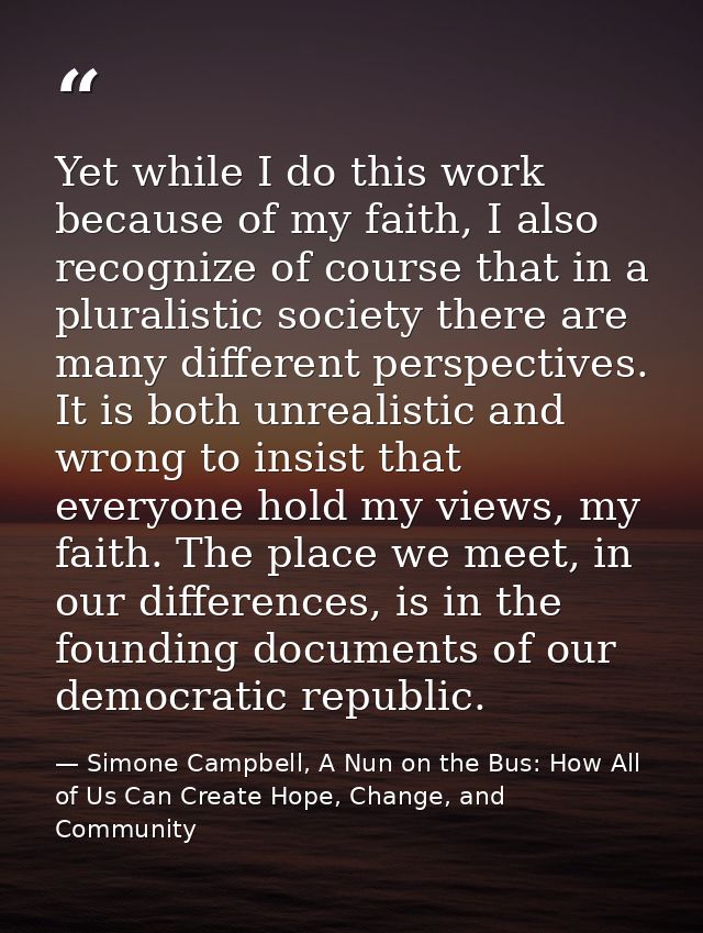 Yet while I do this work because of my faith, I also recognize of course that in a pluralistic society there are many di — Simone Campbell, A Nun on the Bus: How All of Us Can Create Hope, Change, and Community