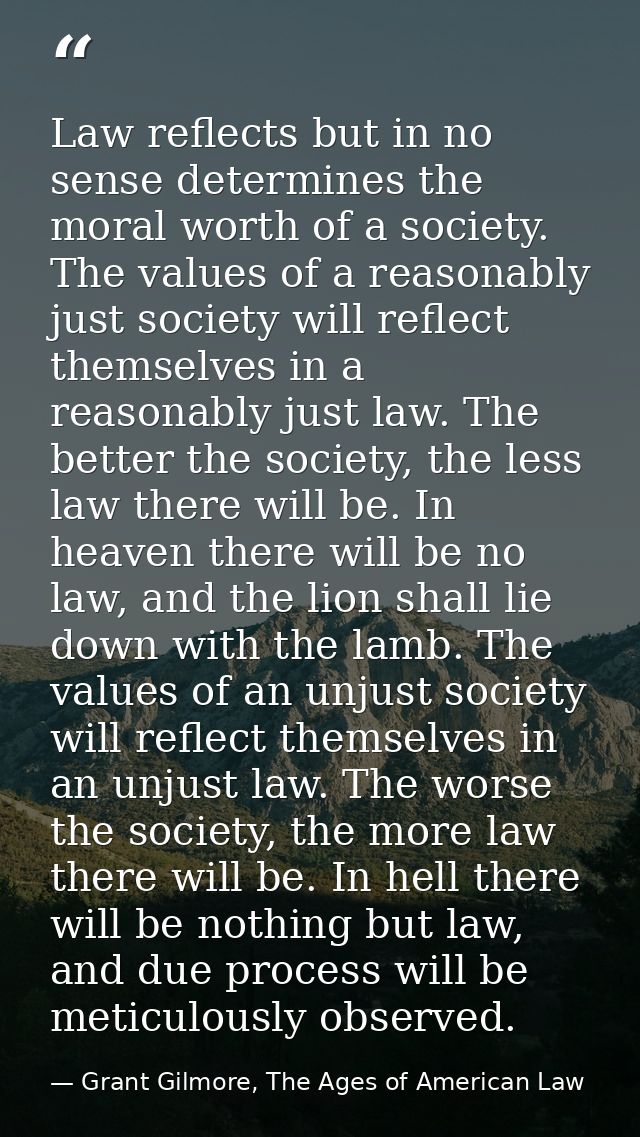 Law reflects but in no sense determines the moral worth of a society. The values of a reasonably just society will refle — Grant Gilmore, The Ages of American Law