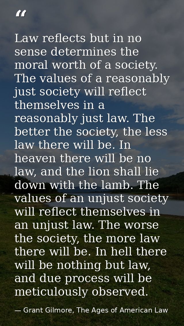 Law reflects but in no sense determines the moral worth of a society. The values of a reasonably just society will refle — Grant Gilmore, The Ages of American Law