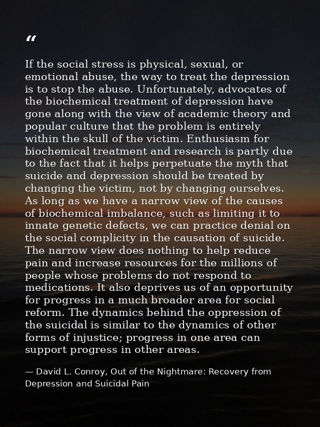 If the social stress is physical, sexual, or emotional abuse, the way to treat the depression is to stop the abuse. Unfo — David L. Conroy, Out of the Nightmare: Recovery from Depression and Suicidal Pain