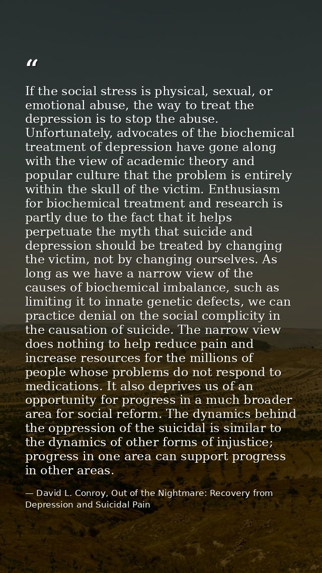 If the social stress is physical, sexual, or emotional abuse, the way to treat the depression is to stop the abuse. Unfo — David L. Conroy, Out of the Nightmare: Recovery from Depression and Suicidal Pain