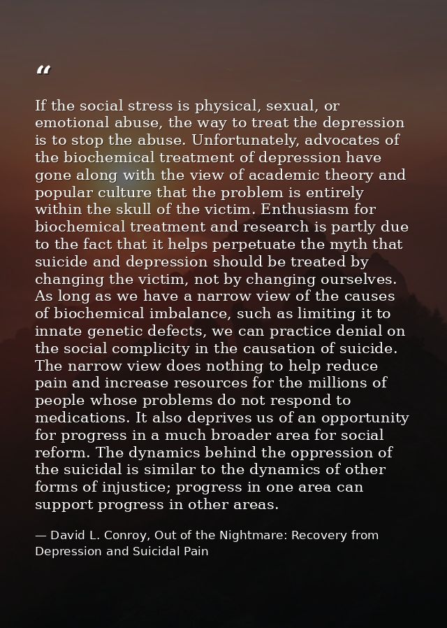 If the social stress is physical, sexual, or emotional abuse, the way to treat the depression is to stop the abuse. Unfo — David L. Conroy, Out of the Nightmare: Recovery from Depression and Suicidal Pain