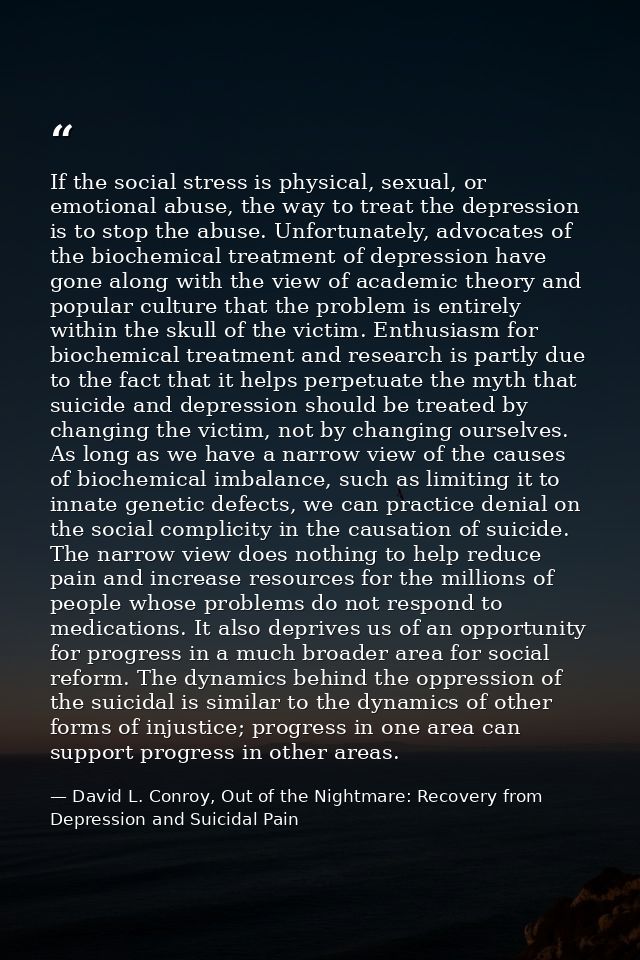 If the social stress is physical, sexual, or emotional abuse, the way to treat the depression is to stop the abuse. Unfo — David L. Conroy, Out of the Nightmare: Recovery from Depression and Suicidal Pain
