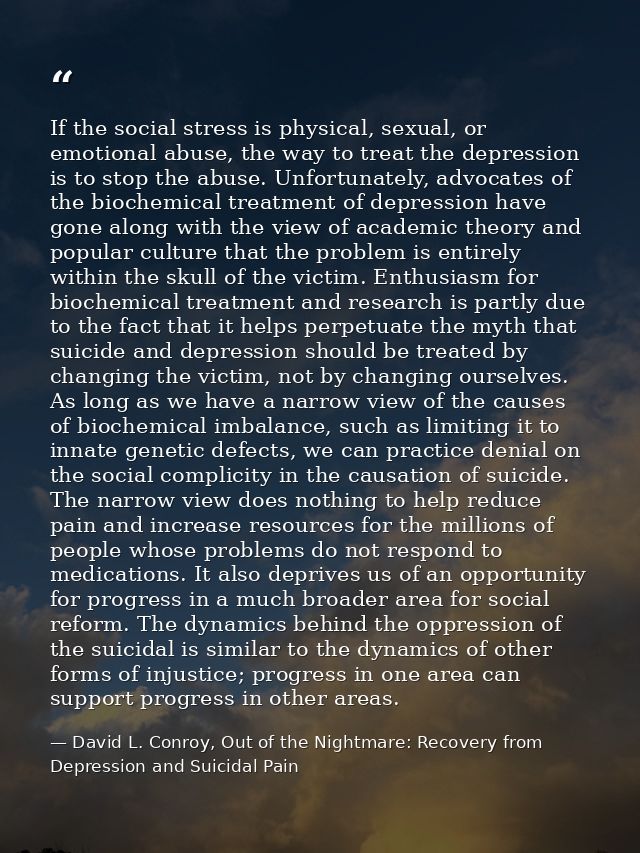 If the social stress is physical, sexual, or emotional abuse, the way to treat the depression is to stop the abuse. Unfo — David L. Conroy, Out of the Nightmare: Recovery from Depression and Suicidal Pain