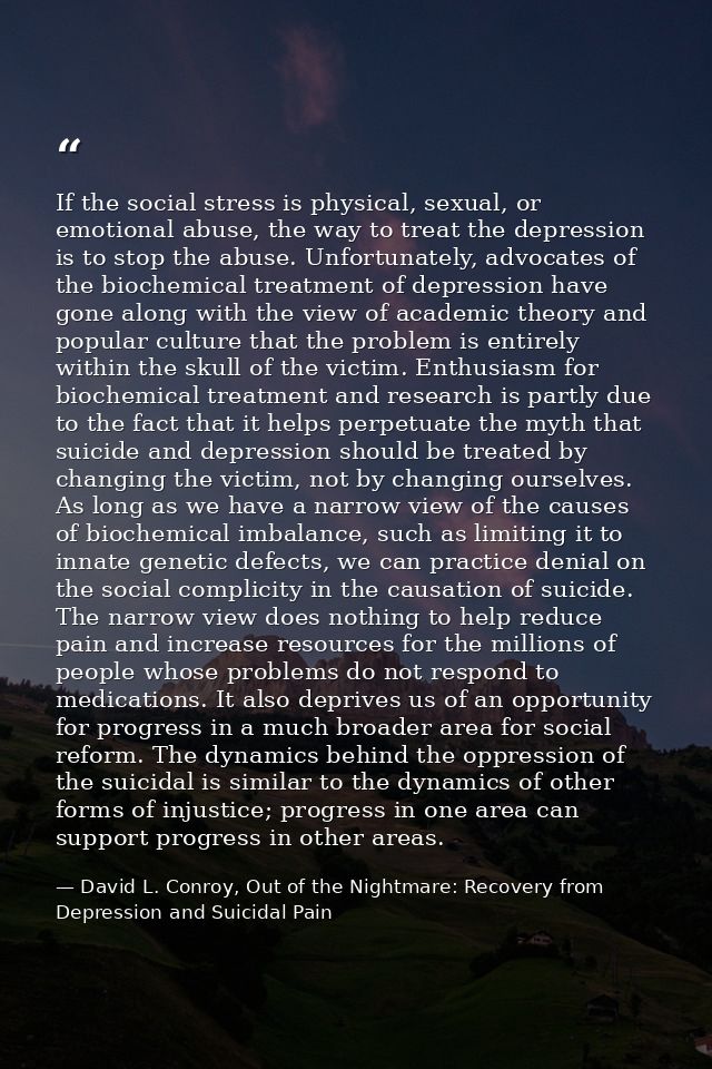 If the social stress is physical, sexual, or emotional abuse, the way to treat the depression is to stop the abuse. Unfo — David L. Conroy, Out of the Nightmare: Recovery from Depression and Suicidal Pain