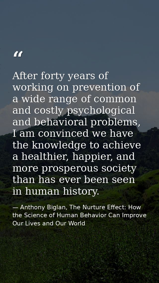 After forty years of working on prevention of a wide range of common and costly psychological and behavioral problems, I — Anthony Biglan, The Nurture Effect: How the Science of Human Behavior Can Improve Our Lives and Our World