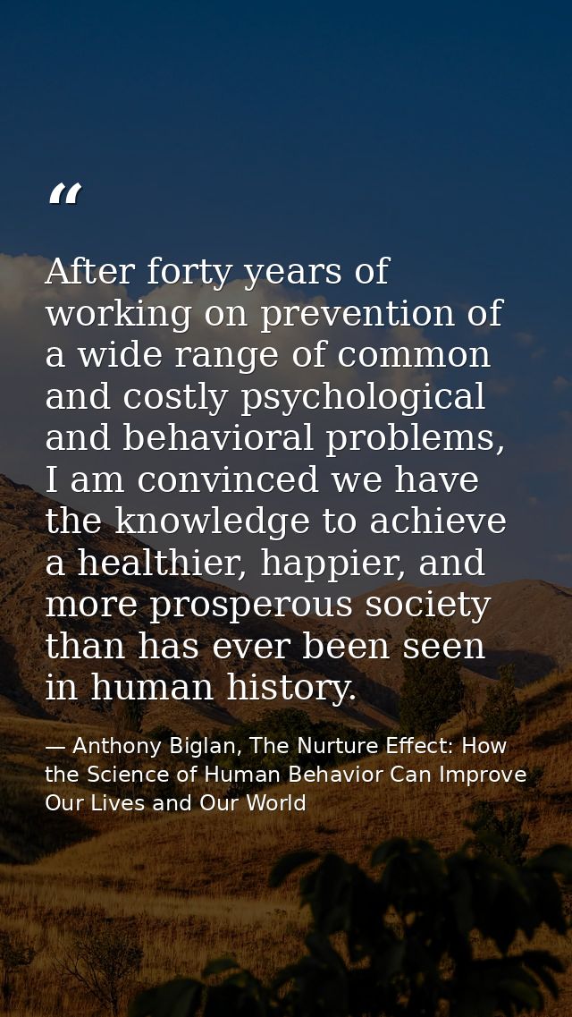 After forty years of working on prevention of a wide range of common and costly psychological and behavioral problems, I — Anthony Biglan, The Nurture Effect: How the Science of Human Behavior Can Improve Our Lives and Our World