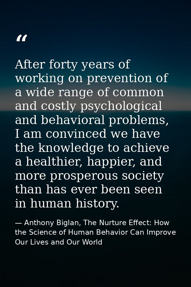 After forty years of working on prevention of a wide range of common and costly psychological and behavioral problems, I — Anthony Biglan, The Nurture Effect: How the Science of Human Behavior Can Improve Our Lives and Our World