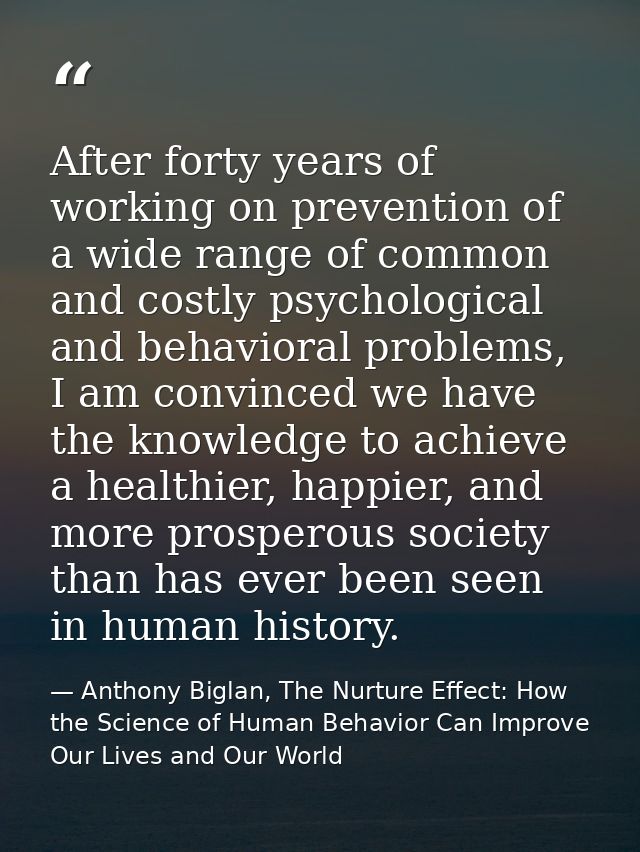 After forty years of working on prevention of a wide range of common and costly psychological and behavioral problems, I — Anthony Biglan, The Nurture Effect: How the Science of Human Behavior Can Improve Our Lives and Our World