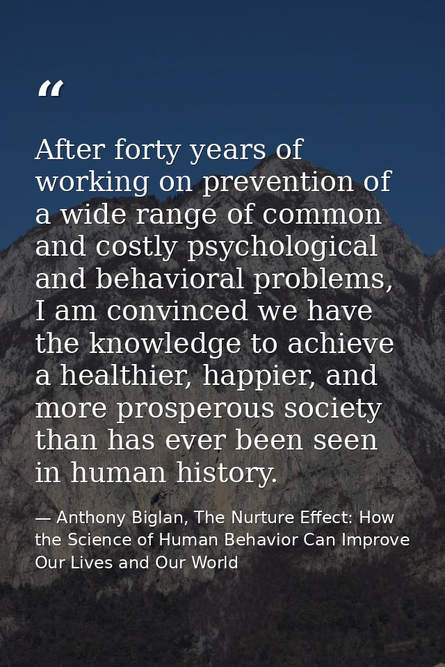 After forty years of working on prevention of a wide range of common and costly psychological and behavioral problems, I — Anthony Biglan, The Nurture Effect: How the Science of Human Behavior Can Improve Our Lives and Our World