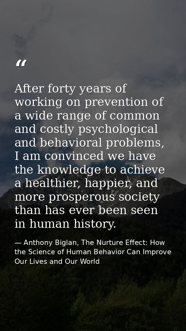After forty years of working on prevention of a wide range of common and costly psychological and behavioral problems, I — Anthony Biglan, The Nurture Effect: How the Science of Human Behavior Can Improve Our Lives and Our World