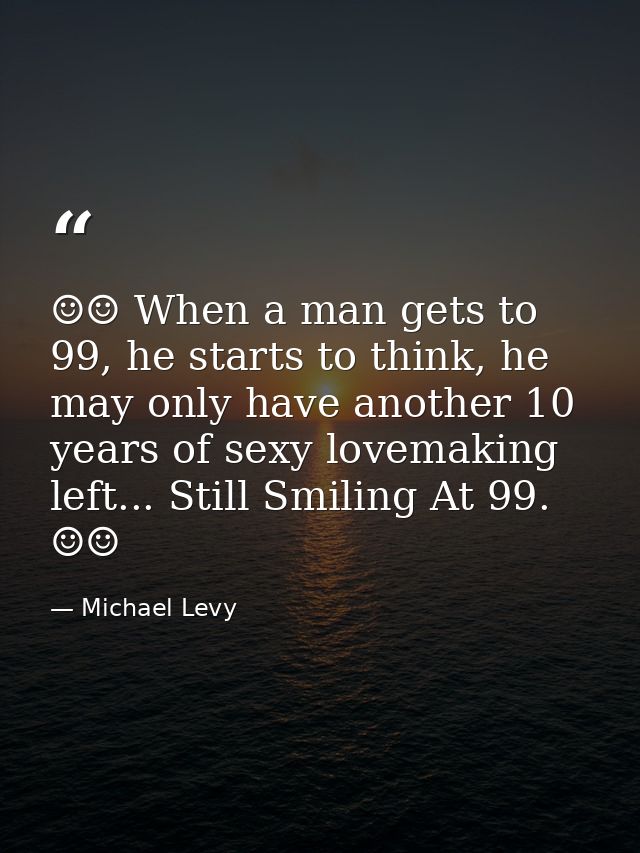 ☺☺ When a man gets to 99, he starts to think, he may only have another 10 years of sexy lovemaking left... Still Smiling — Michael Levy