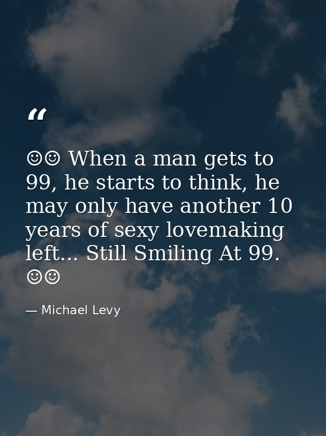 ☺☺ When a man gets to 99, he starts to think, he may only have another 10 years of sexy lovemaking left... Still Smiling — Michael Levy
