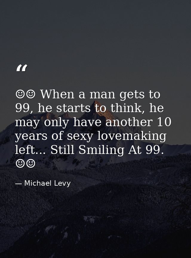 ☺☺ When a man gets to 99, he starts to think, he may only have another 10 years of sexy lovemaking left... Still Smiling — Michael Levy