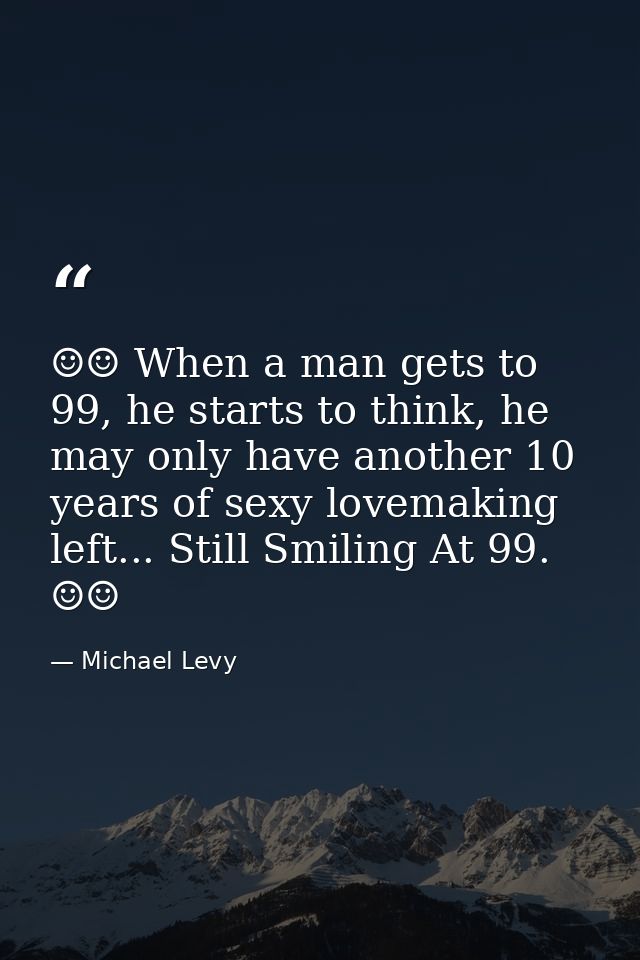 ☺☺ When a man gets to 99, he starts to think, he may only have another 10 years of sexy lovemaking left... Still Smiling — Michael Levy