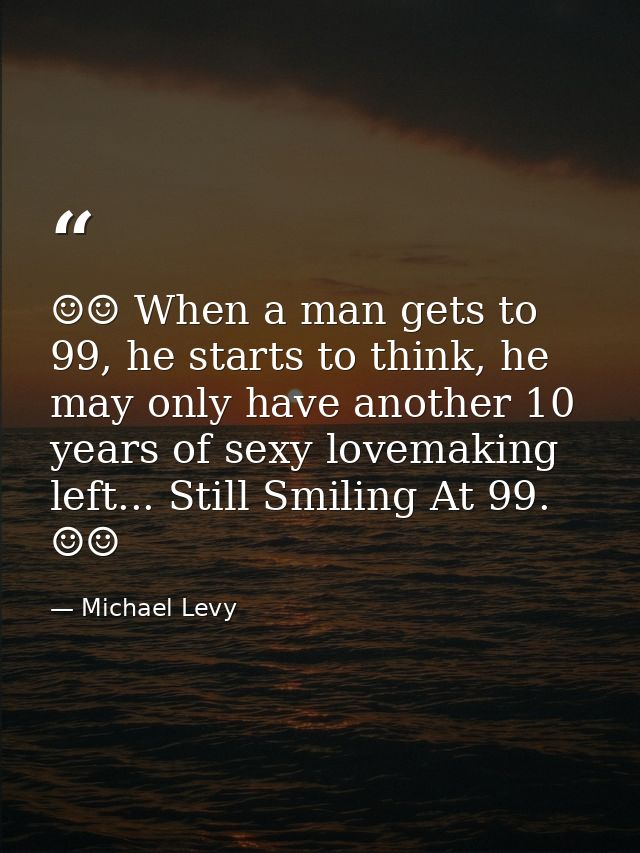 ☺☺ When a man gets to 99, he starts to think, he may only have another 10 years of sexy lovemaking left... Still Smiling — Michael Levy