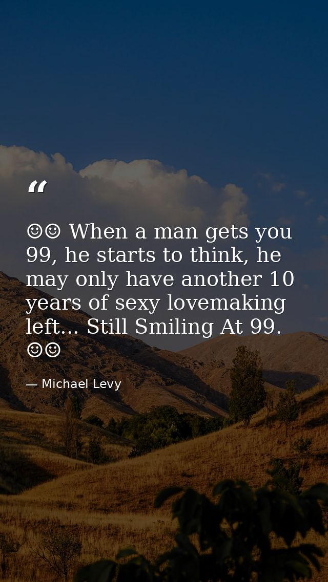 ☺☺ When a man gets you 99, he starts to think, he may only have another 10 years of sexy lovemaking left... Still Smilin — Michael Levy
