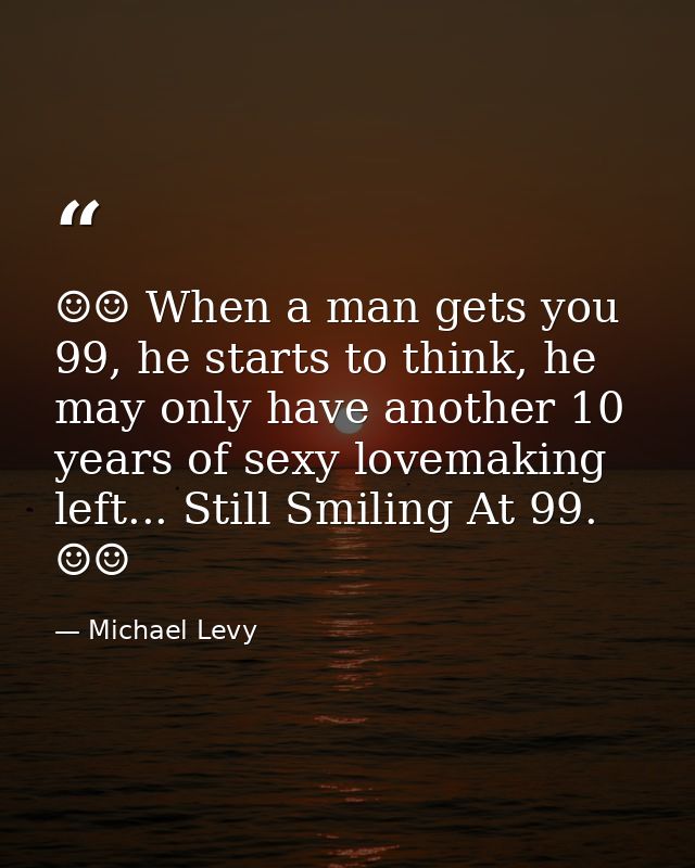 ☺☺ When a man gets you 99, he starts to think, he may only have another 10 years of sexy lovemaking left... Still Smilin — Michael Levy