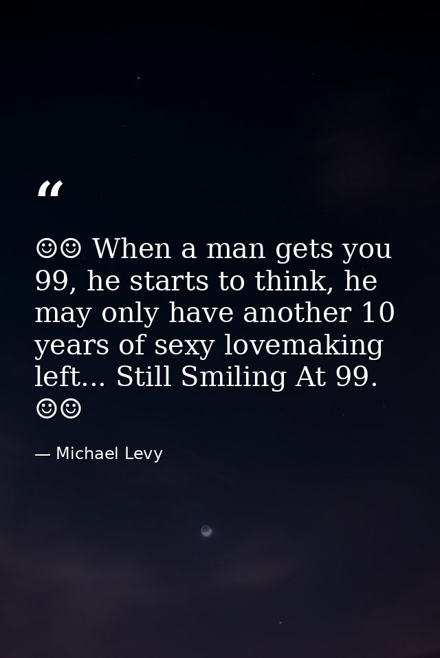 ☺☺ When a man gets you 99, he starts to think, he may only have another 10 years of sexy lovemaking left... Still Smilin — Michael Levy