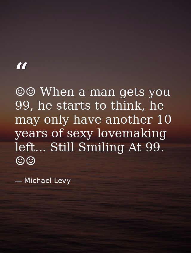 ☺☺ When a man gets you 99, he starts to think, he may only have another 10 years of sexy lovemaking left... Still Smilin — Michael Levy