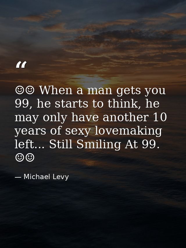 ☺☺ When a man gets you 99, he starts to think, he may only have another 10 years of sexy lovemaking left... Still Smilin — Michael Levy
