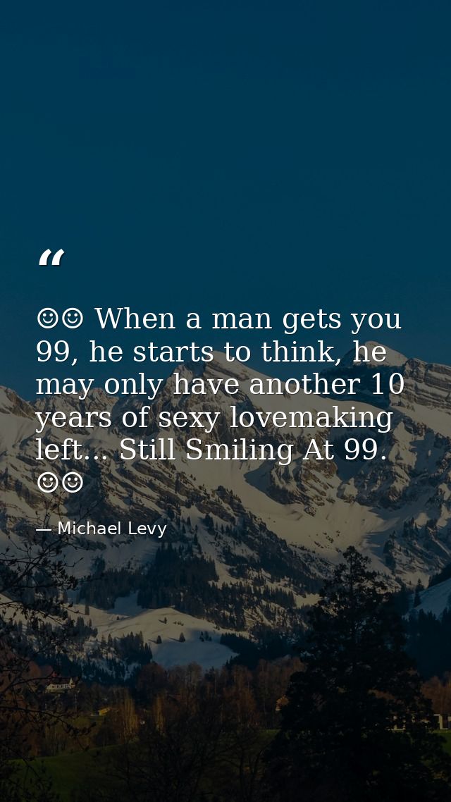 ☺☺ When a man gets you 99, he starts to think, he may only have another 10 years of sexy lovemaking left... Still Smilin — Michael Levy
