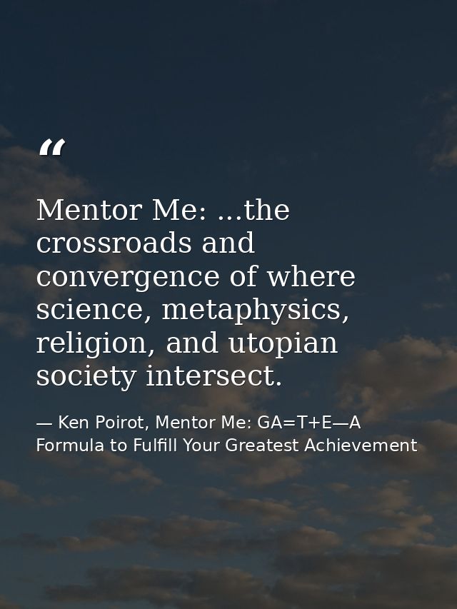 Mentor Me: ...the crossroads and convergence of where science, metaphysics, religion, and utopian society intersect. — Ken Poirot, Mentor Me: GA=T+E—A Formula to Fulfill Your Greatest Achievement