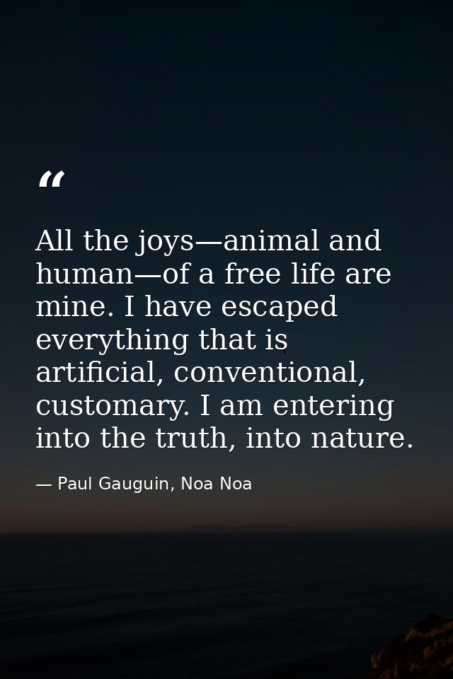 All the joys—animal and human—of a free life are mine. I have escaped everything that is artificial, conventional, custo — Paul Gauguin, Noa Noa