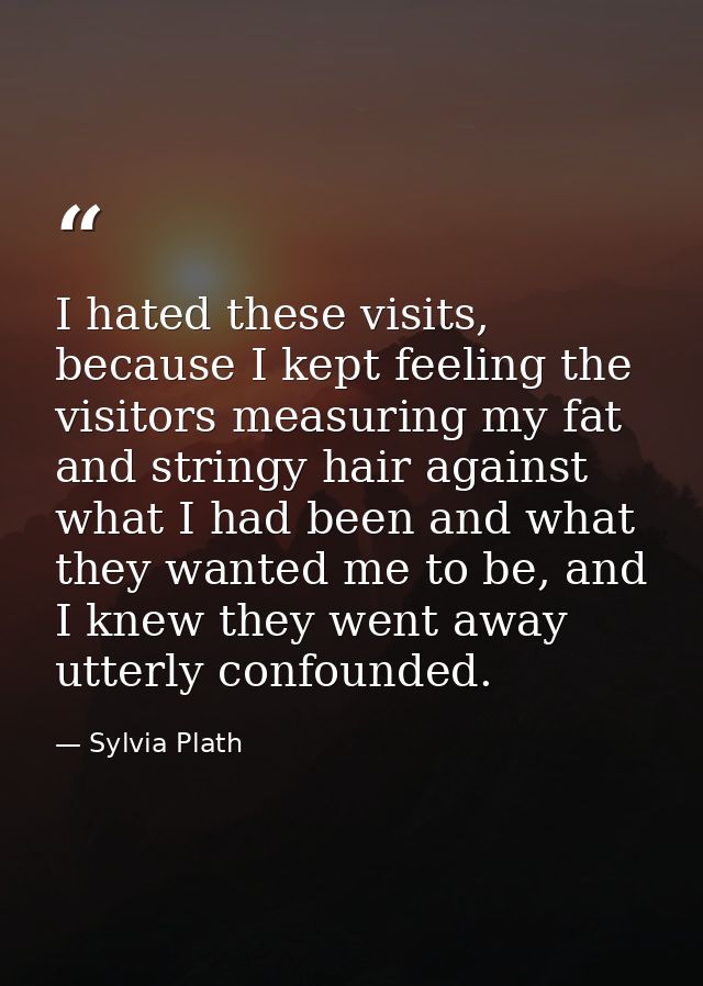 I hated these visits, because I kept feeling the visitors measuring my fat and stringy hair against what I had been and  — Sylvia Plath