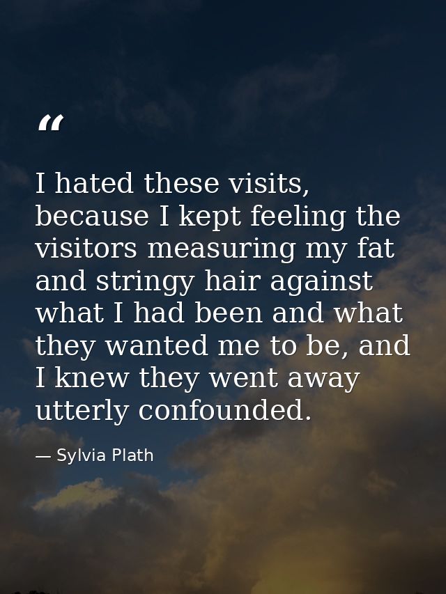 I hated these visits, because I kept feeling the visitors measuring my fat and stringy hair against what I had been and  — Sylvia Plath