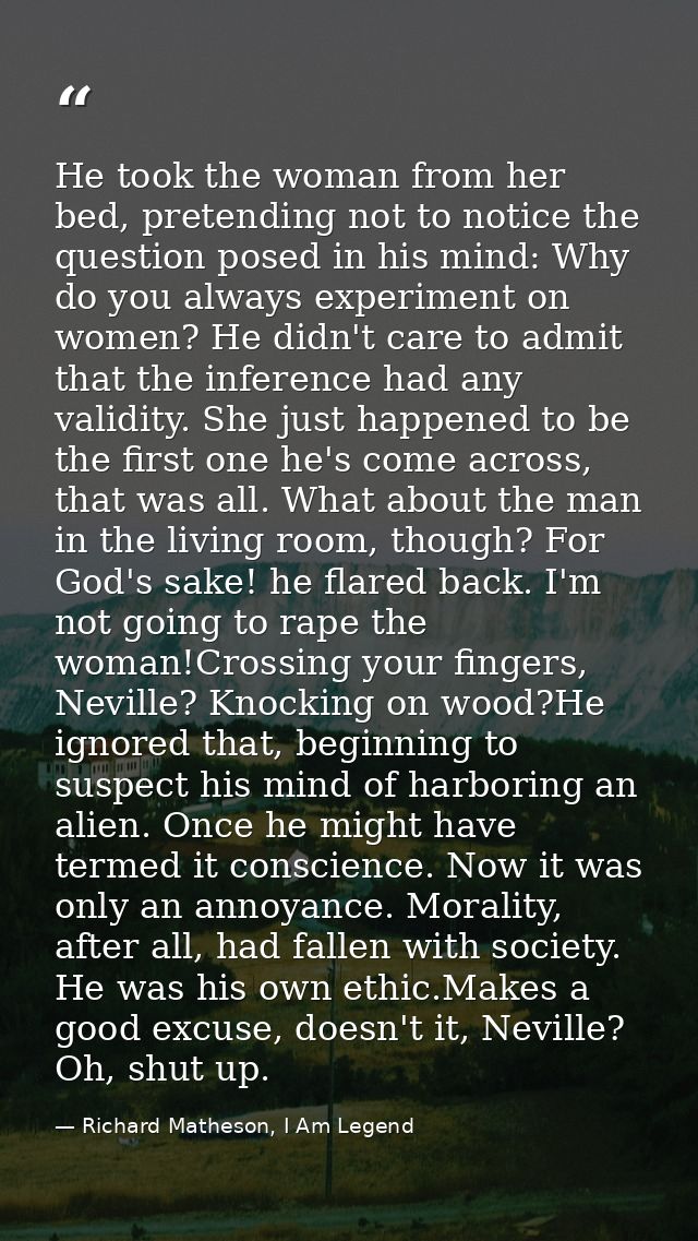 He took the woman from her bed, pretending not to notice the question posed in his mind: Why do you always experiment on — Richard Matheson, I Am Legend
