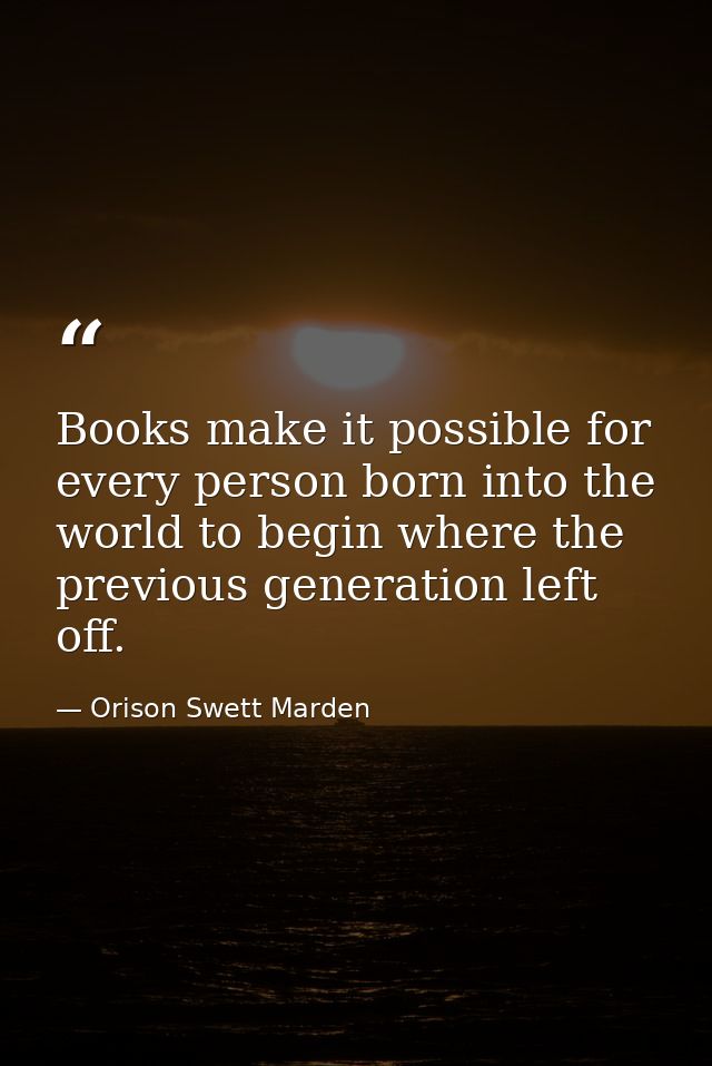 Books make it possible for every person born into the world to begin where the previous generation left off. — Orison Swett Marden