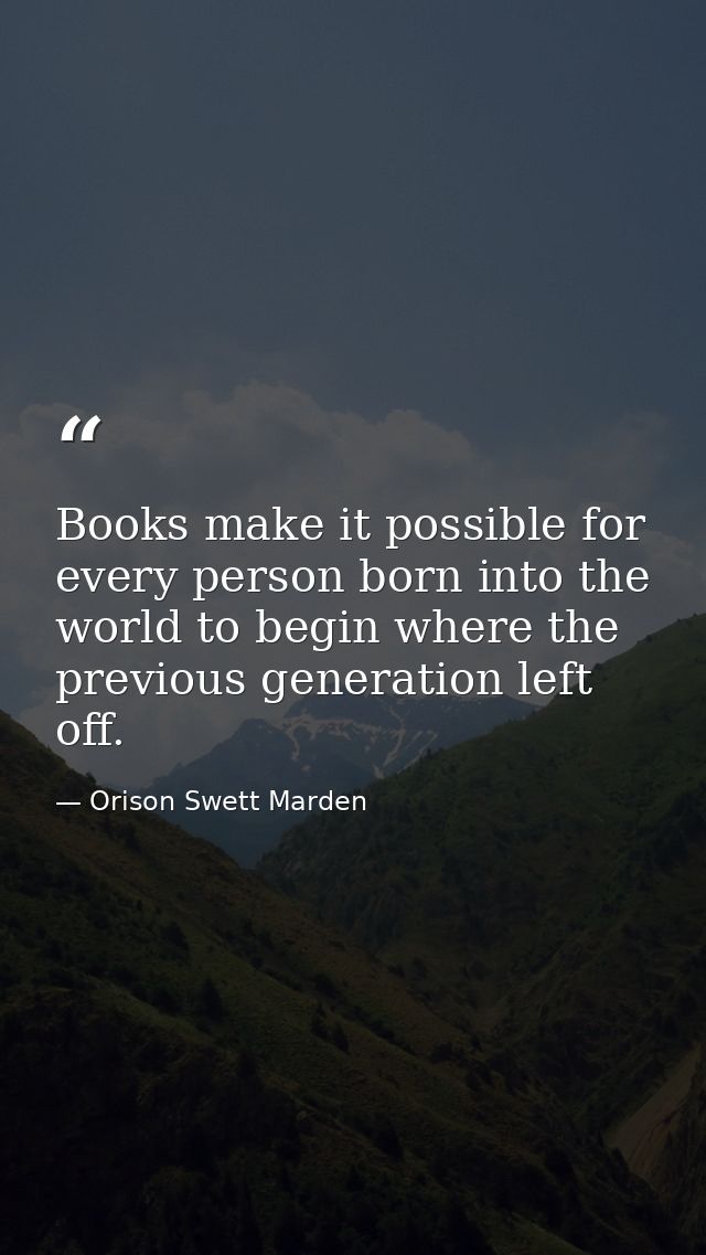 Books make it possible for every person born into the world to begin where the previous generation left off. — Orison Swett Marden