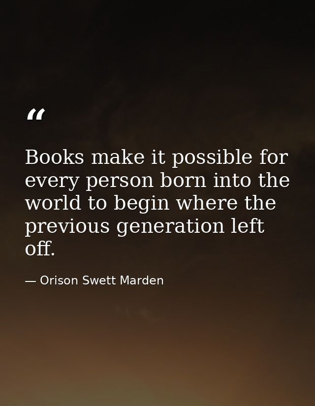 Books make it possible for every person born into the world to begin where the previous generation left off. — Orison Swett Marden