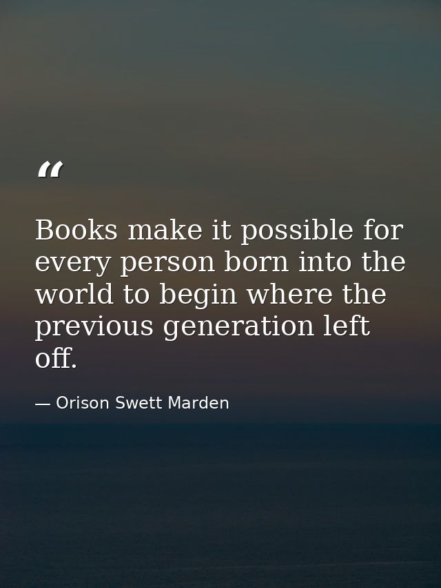 Books make it possible for every person born into the world to begin where the previous generation left off. — Orison Swett Marden