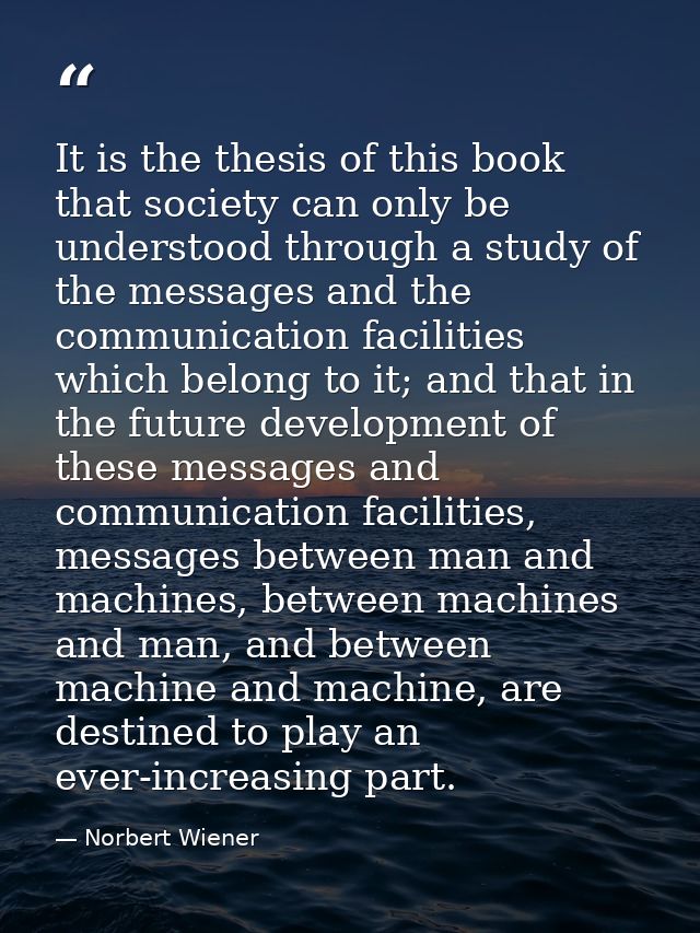 It is the thesis of this book that society can only be understood through a study of the messages and the communication  — Norbert Wiener