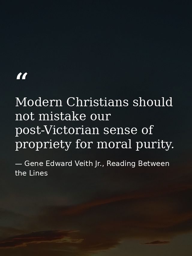 Modern Christians should not mistake our post-Victorian sense of propriety for moral purity. — Gene Edward Veith Jr., Reading Between the Lines
