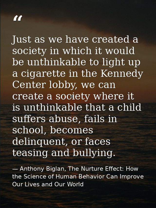 Just as we have created a society in which it would be unthinkable to light up a cigarette in the Kennedy Center lobby,  — Anthony Biglan, The Nurture Effect: How the Science of Human Behavior Can Improve Our Lives and Our World