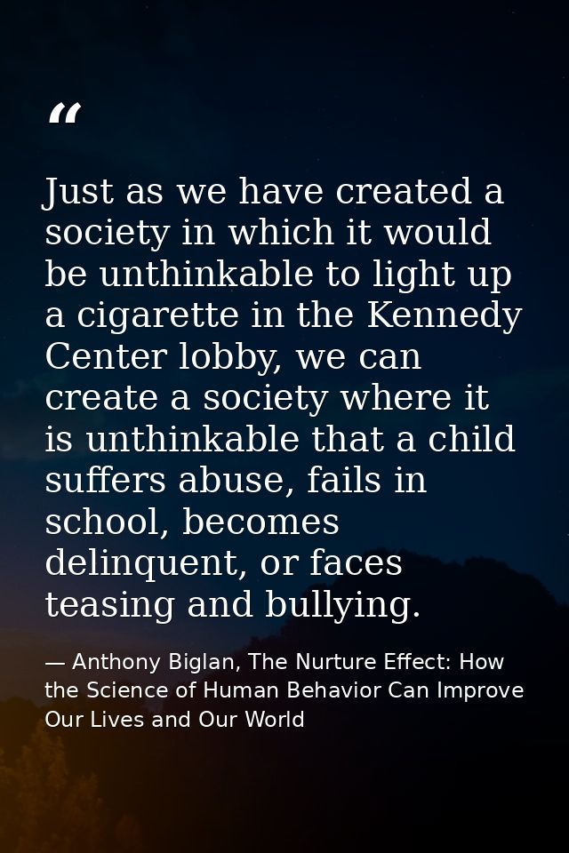 Just as we have created a society in which it would be unthinkable to light up a cigarette in the Kennedy Center lobby,  — Anthony Biglan, The Nurture Effect: How the Science of Human Behavior Can Improve Our Lives and Our World