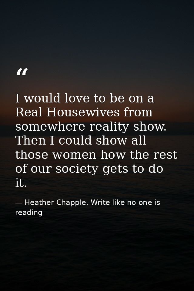 I would love to be on a Real Housewives from somewhere reality show. Then I could show all those women how the rest of o — Heather Chapple, Write like no one is reading