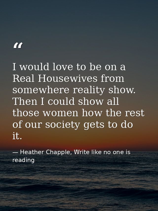 I would love to be on a Real Housewives from somewhere reality show. Then I could show all those women how the rest of o — Heather Chapple, Write like no one is reading