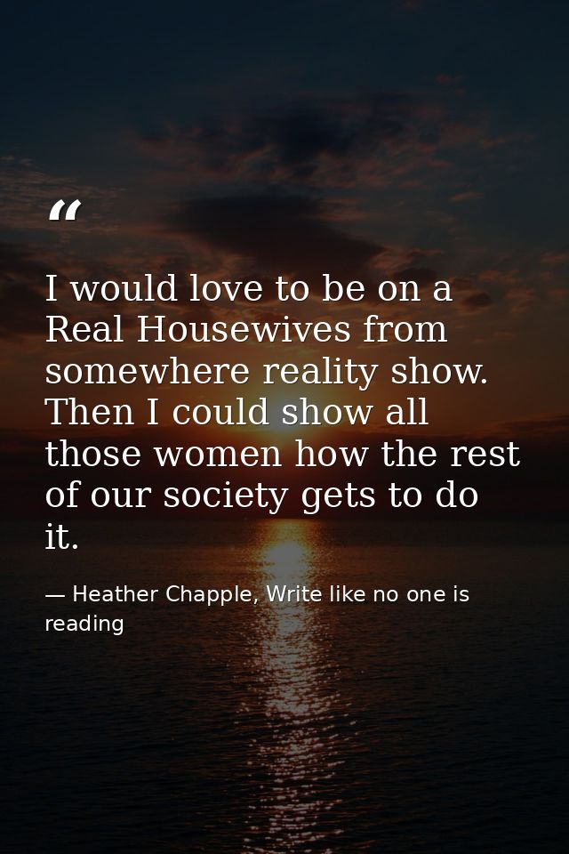 I would love to be on a Real Housewives from somewhere reality show. Then I could show all those women how the rest of o — Heather Chapple, Write like no one is reading
