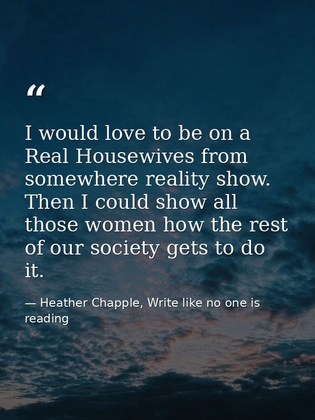 I would love to be on a Real Housewives from somewhere reality show. Then I could show all those women how the rest of o — Heather Chapple, Write like no one is reading