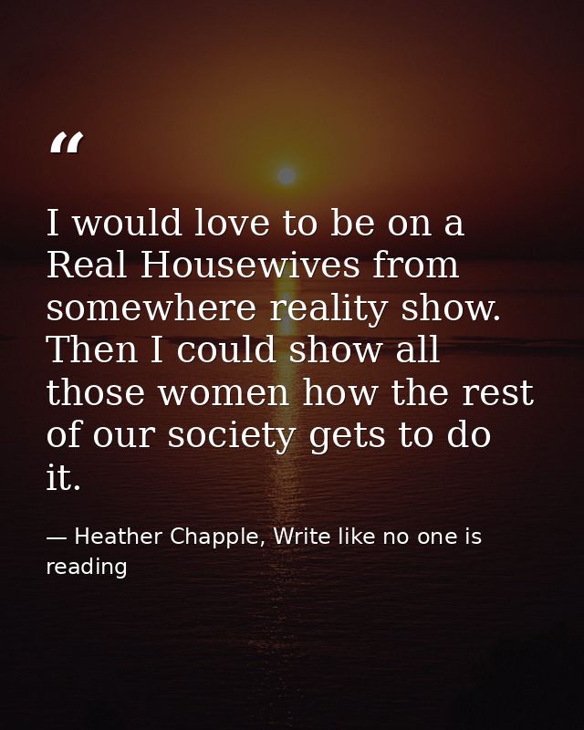 I would love to be on a Real Housewives from somewhere reality show. Then I could show all those women how the rest of o — Heather Chapple, Write like no one is reading